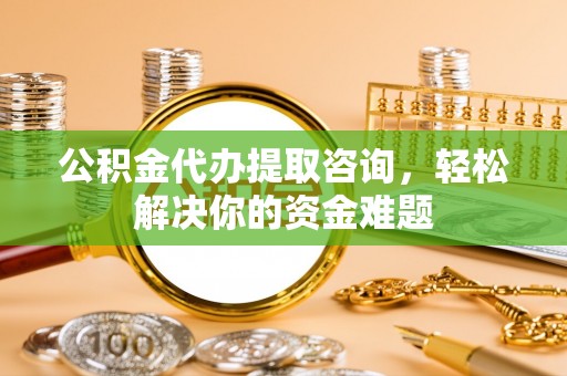 长清公积金代办提取咨询，轻松解决你的资金难题