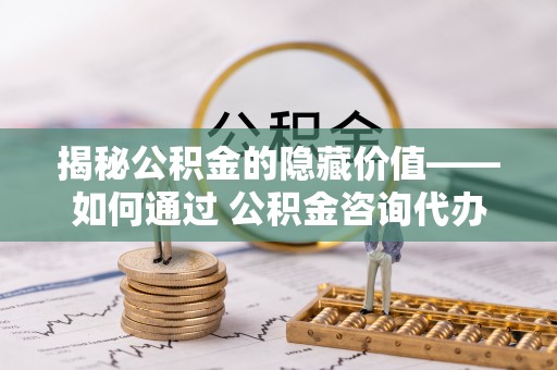 长清揭秘公积金的隐藏价值——如何通过 公积金咨询代办提取 优化财富管理