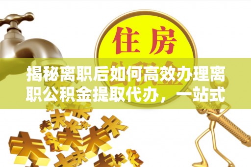 长清揭秘离职后如何高效办理离职公积金提取代办，一站式服务全解析