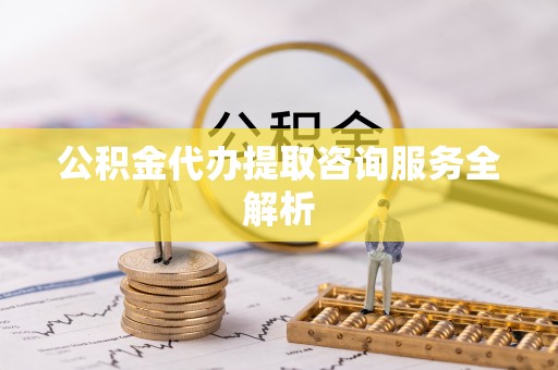 长清公积金代办提取咨询服务全解析