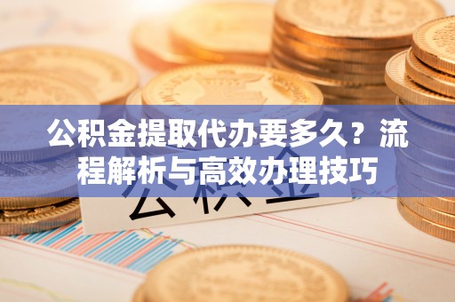 长清公积金提取代办要多久？流程解析与高效办理技巧
