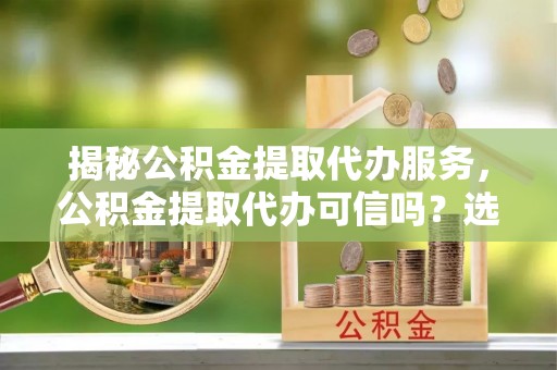 长清揭秘公积金提取代办服务，公积金提取代办可信吗？选择前你需要知道的真相