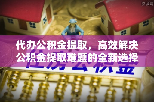 长清代办公积金提取，高效解决公积金提取难题的全新选择