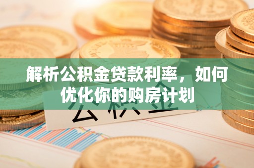 长清解析公积金贷款利率，如何优化你的购房计划