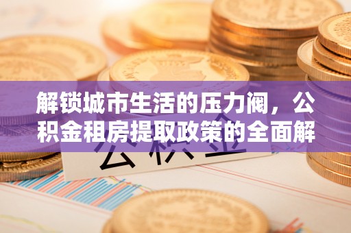 长清解锁城市生活的压力阀，公积金租房提取政策的全面解析与实践指南