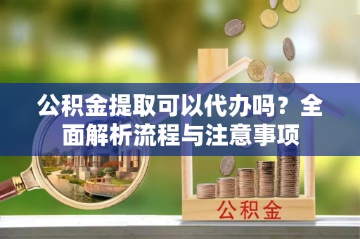 长清公积金提取可以代办吗？全面解析流程与注意事项