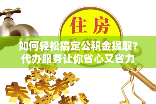 长清如何轻松搞定公积金提取？代办服务让你省心又省力