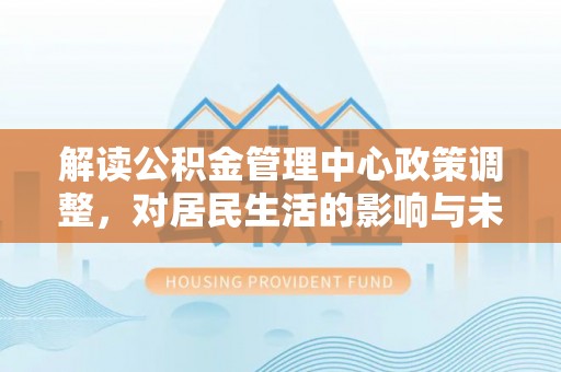长清解读公积金管理中心政策调整，对居民生活的影响与未来展望