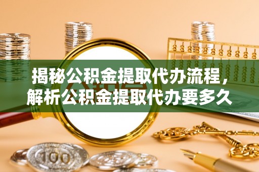 长清揭秘公积金提取代办流程，解析公积金提取代办要多久的真相